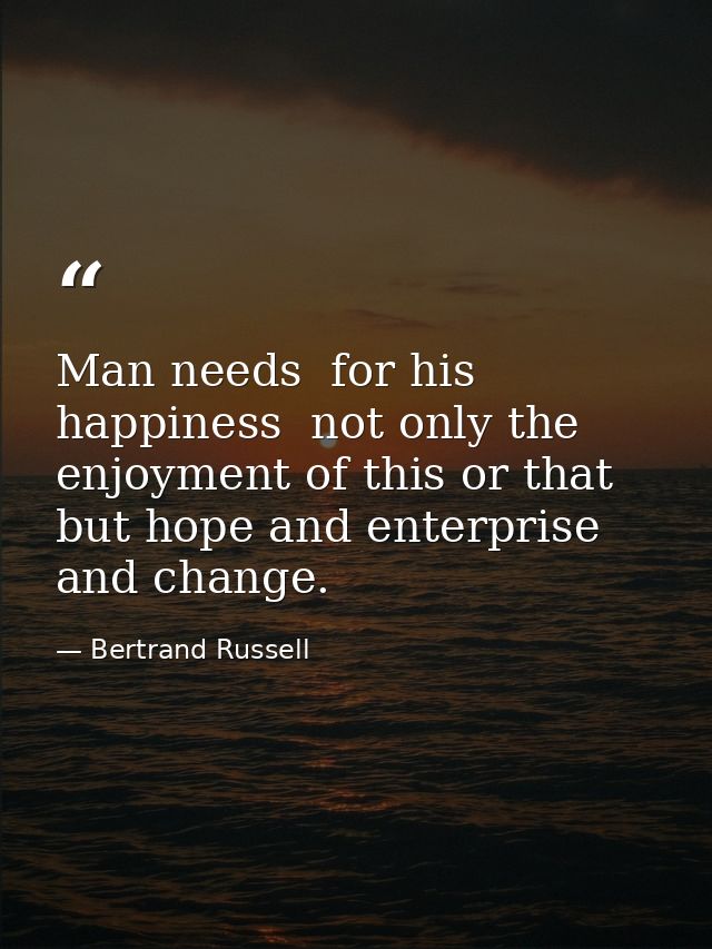 Man needs  for his happiness  not only the enjoyment of this or that  but hope and enterprise and change. — Bertrand Russell