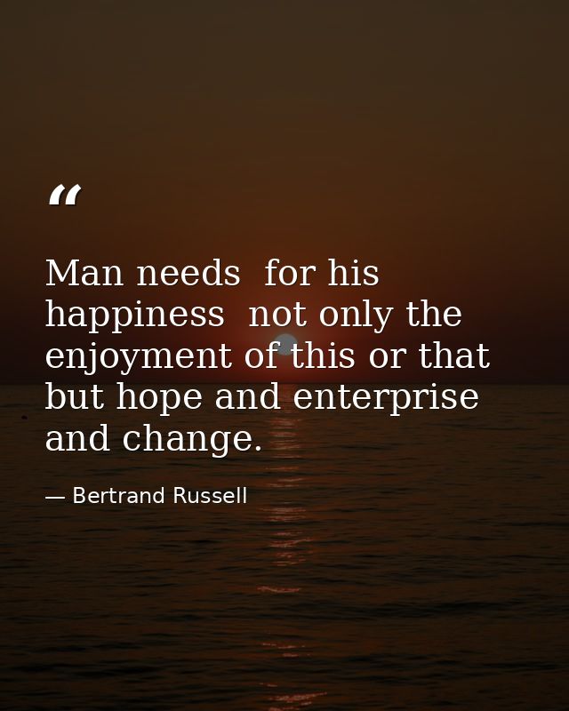 Man needs  for his happiness  not only the enjoyment of this or that  but hope and enterprise and change. — Bertrand Russell