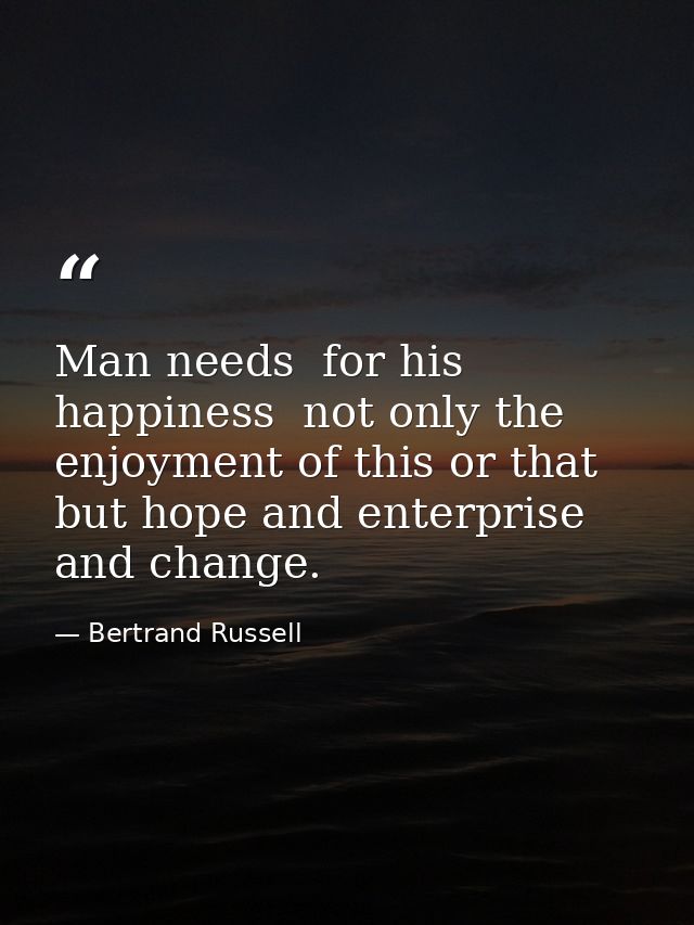 Man needs  for his happiness  not only the enjoyment of this or that  but hope and enterprise and change. — Bertrand Russell