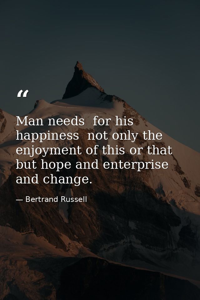 Man needs  for his happiness  not only the enjoyment of this or that  but hope and enterprise and change. — Bertrand Russell
