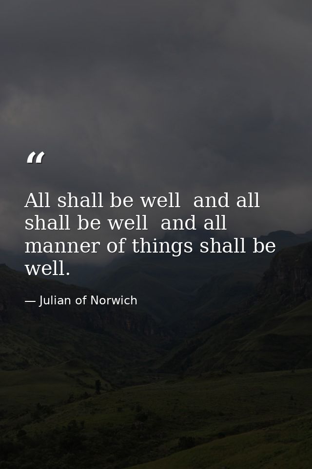 All shall be well  and all shall be well  and all manner of things shall be well. — Julian of Norwich