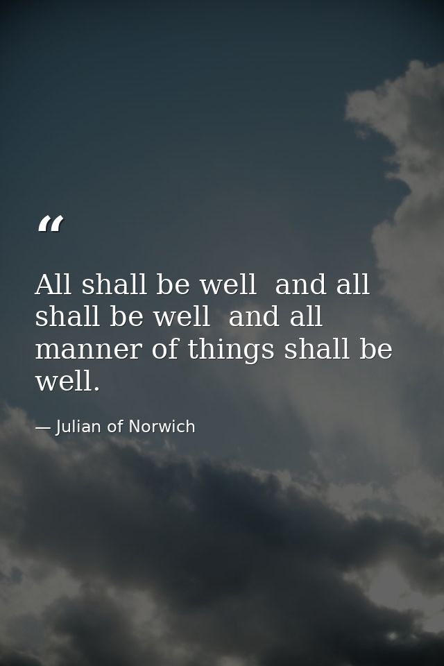 All shall be well  and all shall be well  and all manner of things shall be well. — Julian of Norwich