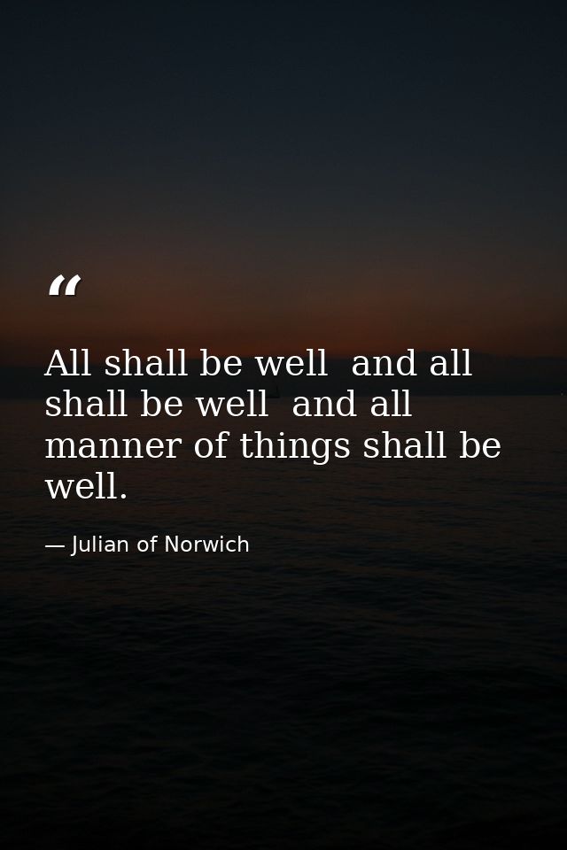 All shall be well  and all shall be well  and all manner of things shall be well. — Julian of Norwich