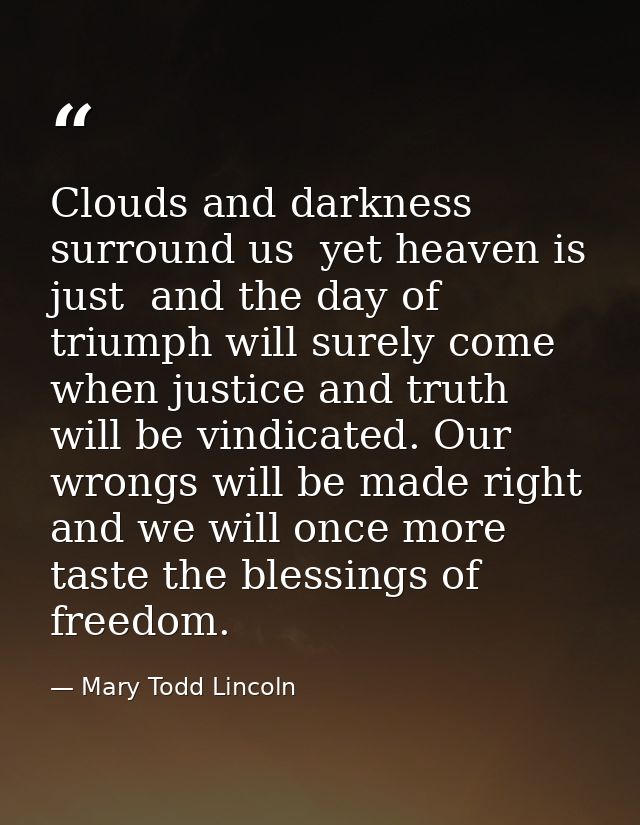 Clouds and darkness surround us  yet heaven is just  and the day of triumph will surely come  when justice and truth wil — Mary Todd Lincoln