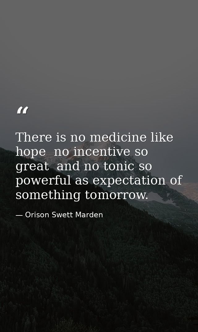There is no medicine like hope  no incentive so great  and no tonic so powerful as expectation of something tomorrow. — Orison Swett Marden
