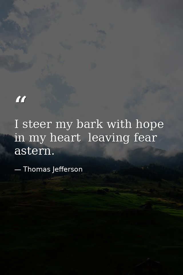 I steer my bark with hope in my heart  leaving fear astern. — Thomas Jefferson