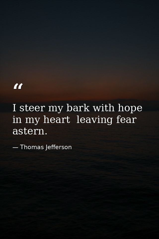 I steer my bark with hope in my heart  leaving fear astern. — Thomas Jefferson