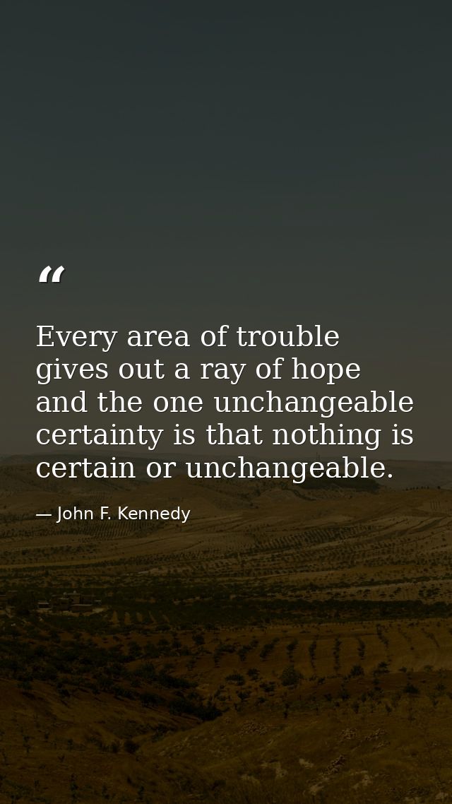 Every area of trouble gives out a ray of hope  and the one unchangeable certainty is that nothing is certain or unchange — John F. Kennedy
