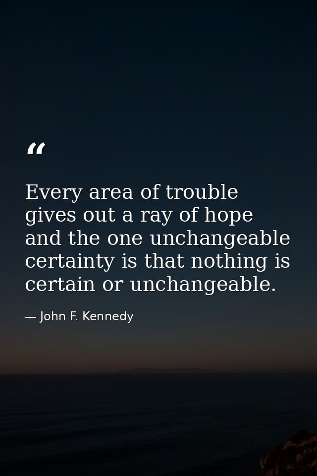 Every area of trouble gives out a ray of hope  and the one unchangeable certainty is that nothing is certain or unchange — John F. Kennedy