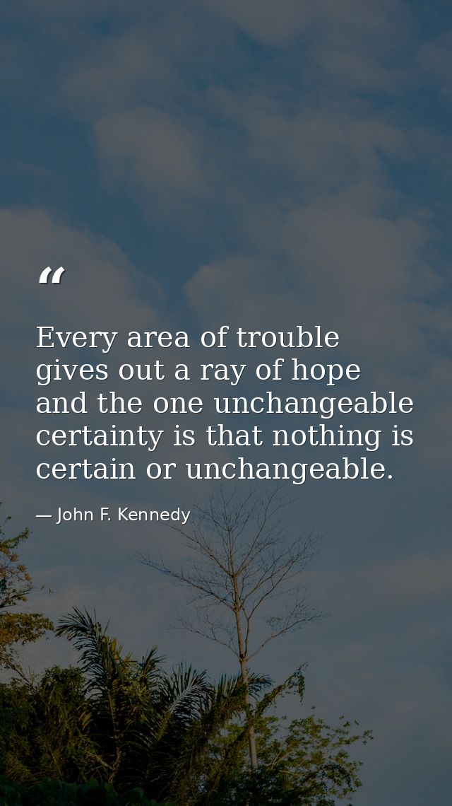 Every area of trouble gives out a ray of hope  and the one unchangeable certainty is that nothing is certain or unchange — John F. Kennedy