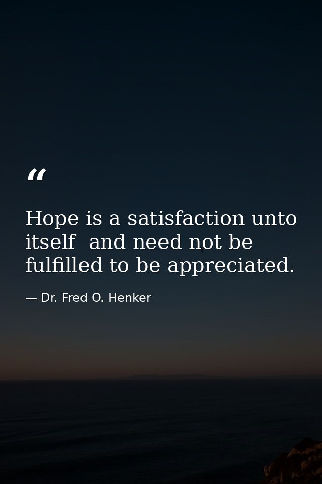 Hope is a satisfaction unto itself  and need not be fulfilled to be appreciated. — Dr. Fred O. Henker