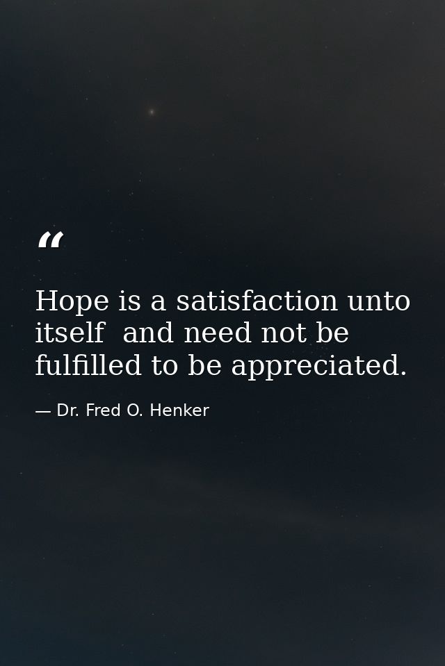 Hope is a satisfaction unto itself  and need not be fulfilled to be appreciated. — Dr. Fred O. Henker