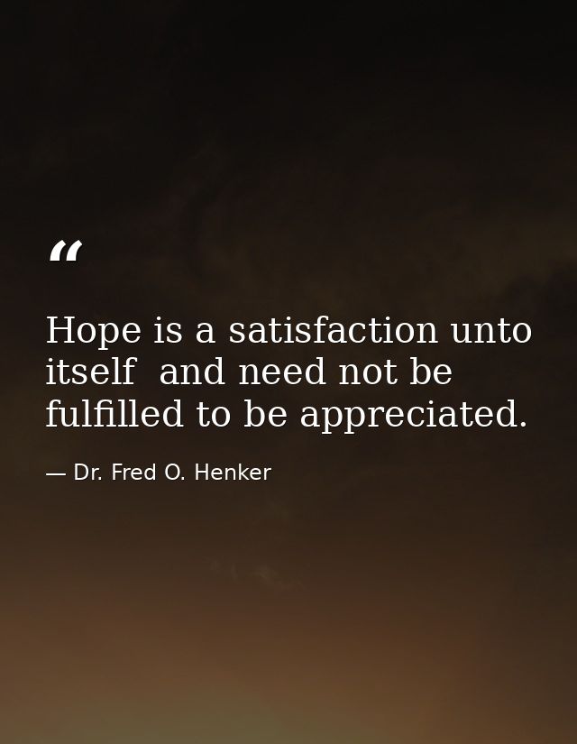 Hope is a satisfaction unto itself  and need not be fulfilled to be appreciated. — Dr. Fred O. Henker
