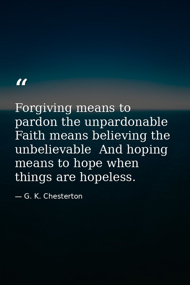Forgiving means to pardon the unpardonable  Faith means believing the unbelievable  And hoping means to hope when things — G. K. Chesterton