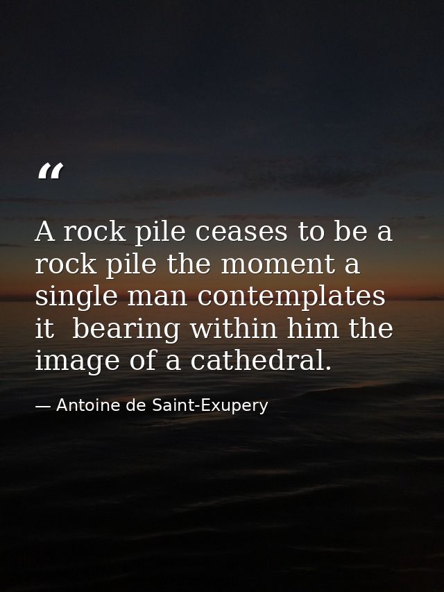A rock pile ceases to be a rock pile the moment a single man contemplates it  bearing within him the image of a cathedra — Antoine de Saint-Exupery