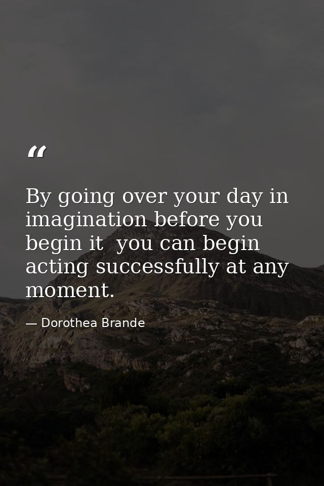 By going over your day in imagination before you begin it  you can begin acting successfully at any moment. — Dorothea Brande