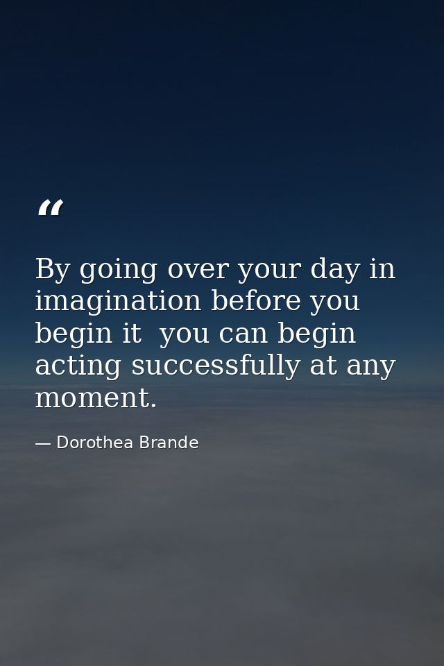 By going over your day in imagination before you begin it  you can begin acting successfully at any moment. — Dorothea Brande