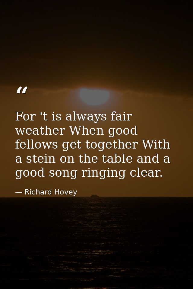 For 't is always fair weather When good fellows get together With a stein on the table and a good song ringing clear. — Richard Hovey