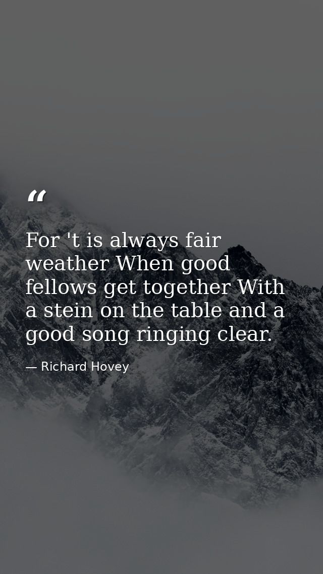 For 't is always fair weather When good fellows get together With a stein on the table and a good song ringing clear. — Richard Hovey