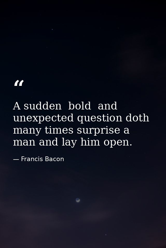 A sudden  bold  and unexpected question doth many times surprise a man and lay him open. — Francis Bacon