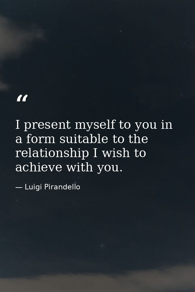 I present myself to you in a form suitable to the relationship I wish to achieve with you. — Luigi Pirandello