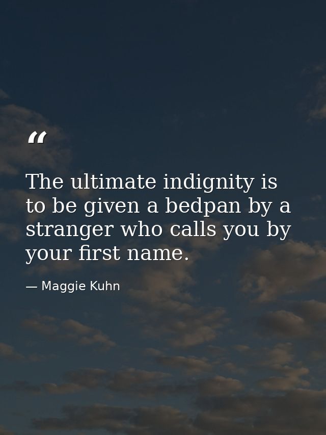 The ultimate indignity is to be given a bedpan by a stranger who calls you by your first name. — Maggie Kuhn