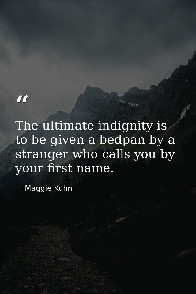The ultimate indignity is to be given a bedpan by a stranger who calls you by your first name. — Maggie Kuhn