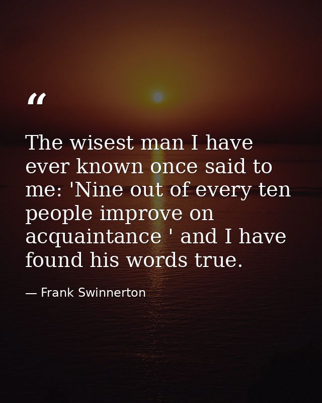 The wisest man I have ever known once said to me: 'Nine out of every ten people improve on acquaintance ' and I have fou — Frank Swinnerton
