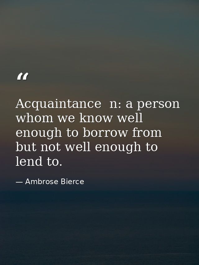 Acquaintance  n: a person whom we know well enough to borrow from  but not well enough to lend to. — Ambrose Bierce