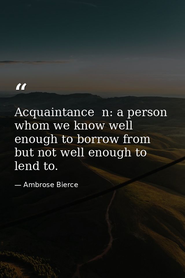 Acquaintance  n: a person whom we know well enough to borrow from  but not well enough to lend to. — Ambrose Bierce