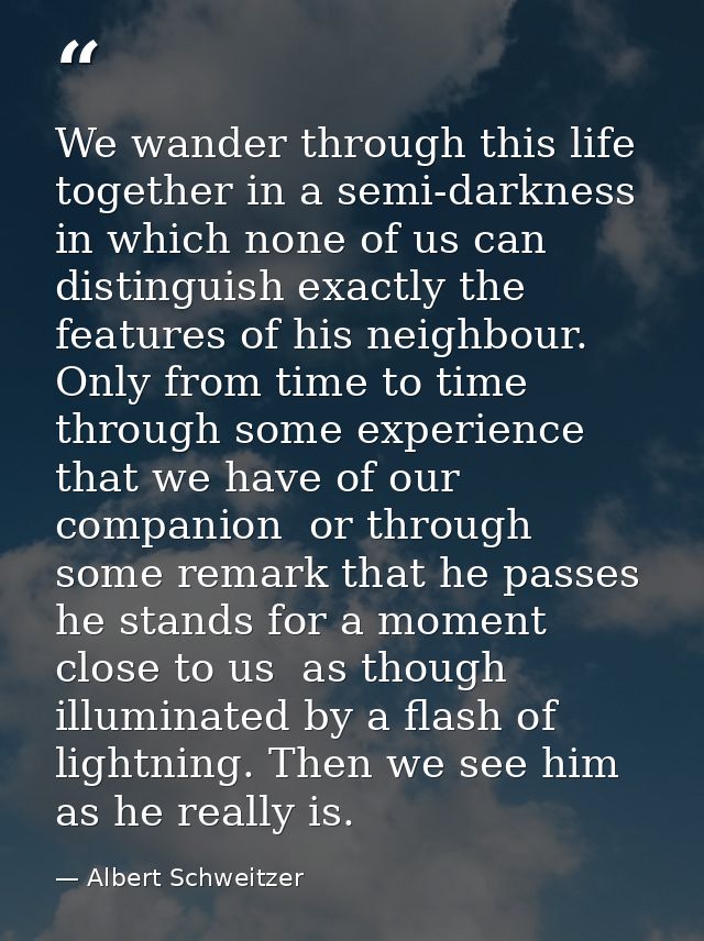 We wander through this life together in a semi-darkness in which none of us can distinguish exactly the features of his  — Albert Schweitzer