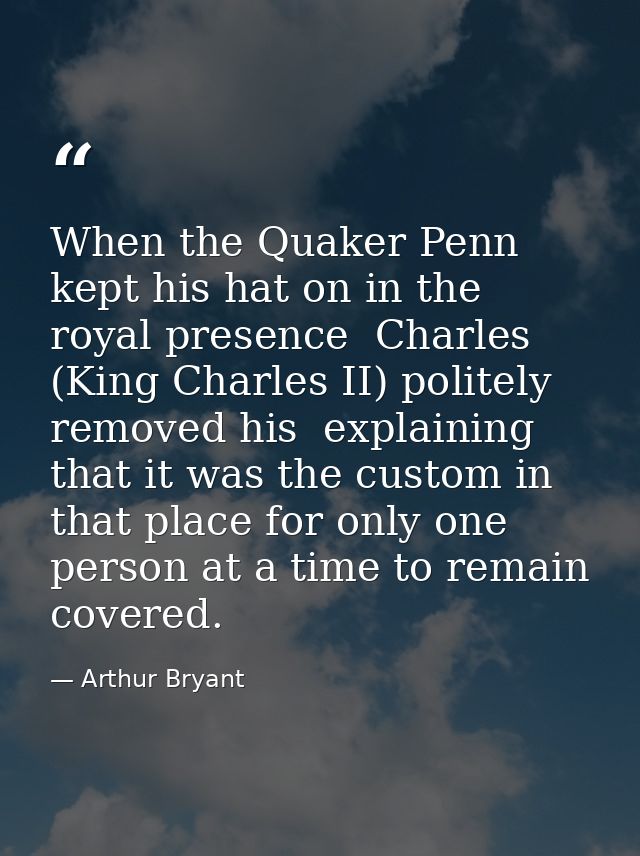 When the Quaker Penn kept his hat on in the royal presence  Charles (King Charles II) politely removed his  explaining t — Arthur Bryant