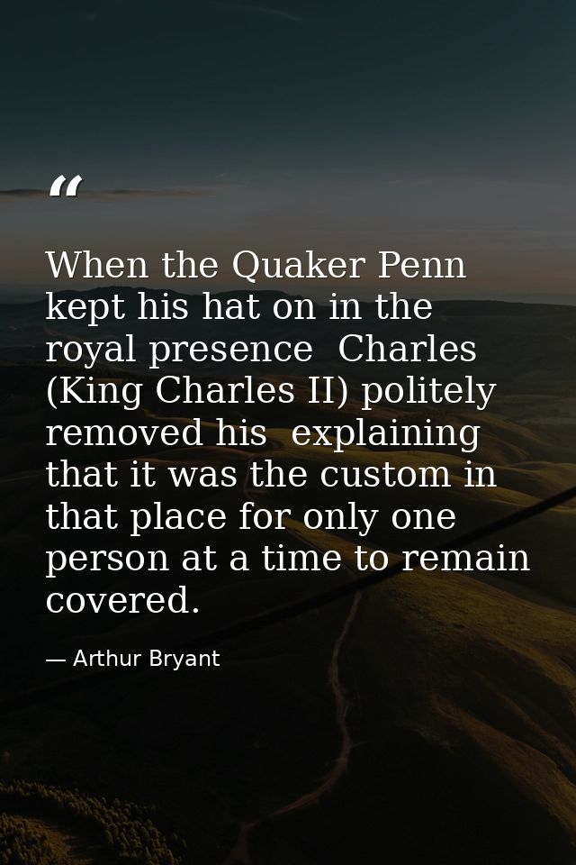 When the Quaker Penn kept his hat on in the royal presence  Charles (King Charles II) politely removed his  explaining t — Arthur Bryant