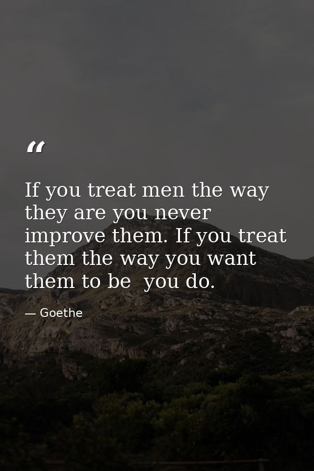 If you treat men the way they are you never improve them. If you treat them the way you want them to be  you do. — Goethe
