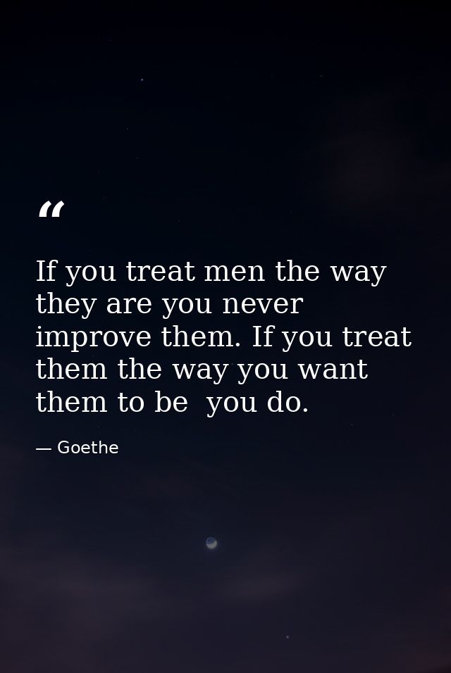 If you treat men the way they are you never improve them. If you treat them the way you want them to be  you do. — Goethe