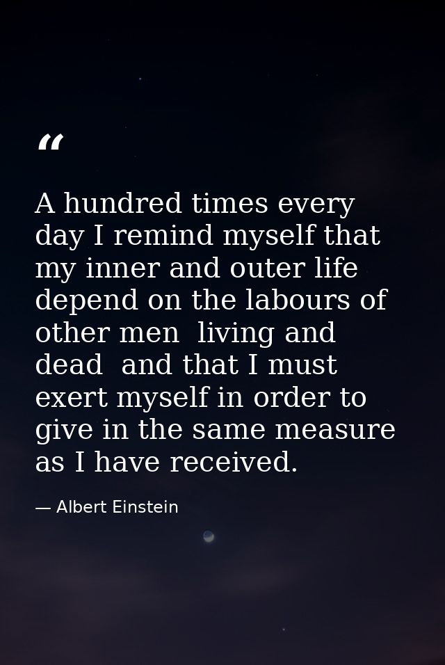 A hundred times every day I remind myself that my inner and outer life depend on the labours of other men  living and de — Albert Einstein