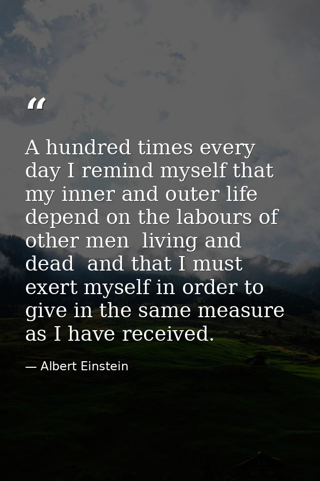A hundred times every day I remind myself that my inner and outer life depend on the labours of other men  living and de — Albert Einstein
