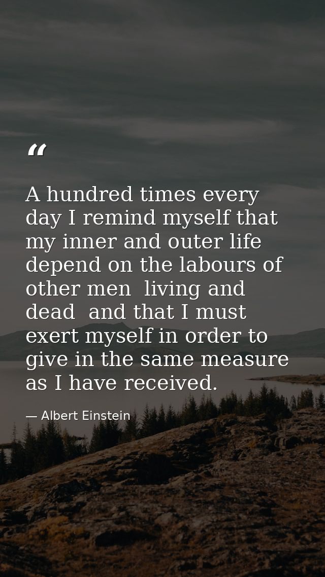 A hundred times every day I remind myself that my inner and outer life depend on the labours of other men  living and de — Albert Einstein
