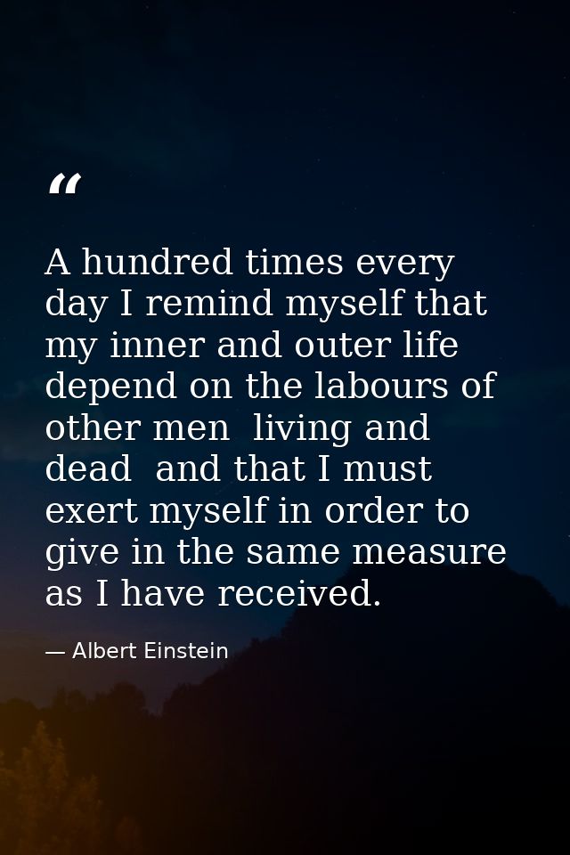 A hundred times every day I remind myself that my inner and outer life depend on the labours of other men  living and de — Albert Einstein