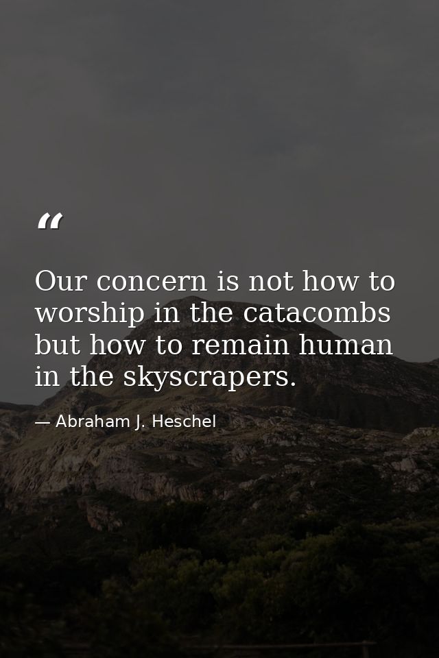 Our concern is not how to worship in the catacombs but how to remain human in the skyscrapers. — Abraham J. Heschel