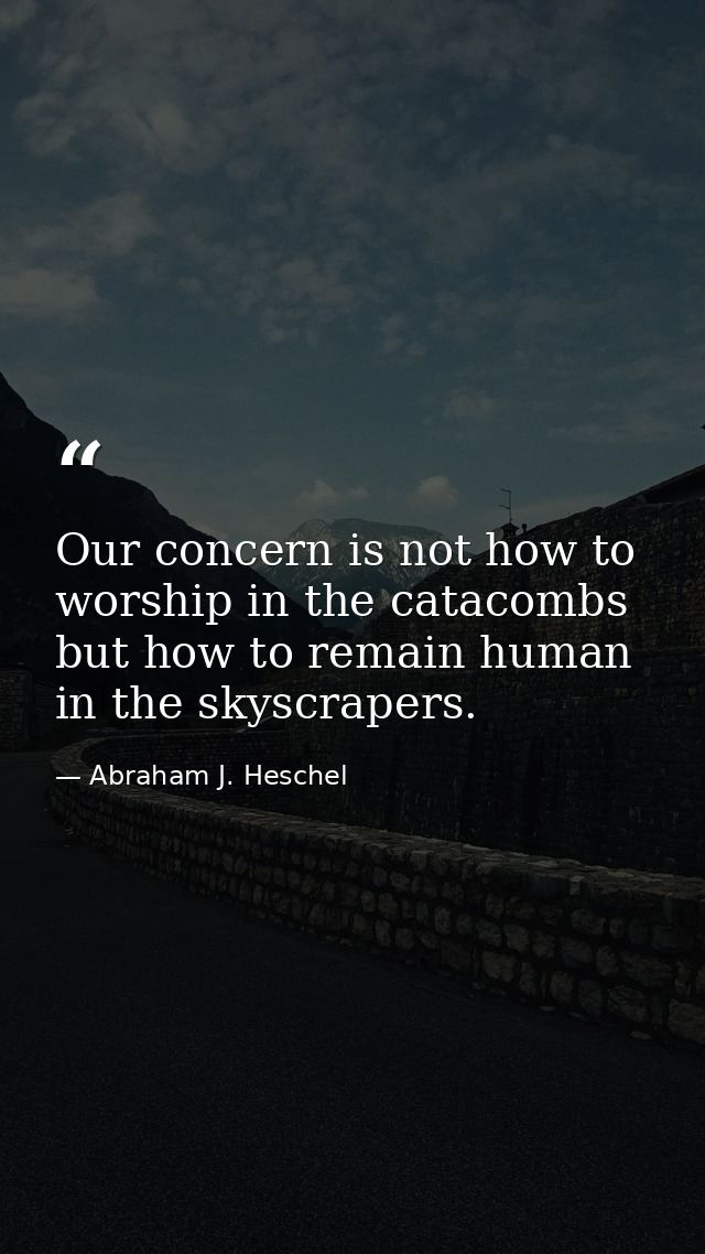 Our concern is not how to worship in the catacombs but how to remain human in the skyscrapers. — Abraham J. Heschel