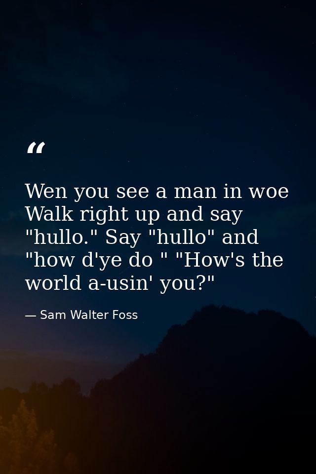 Wen you see a man in woe  Walk right up and say "hullo." Say "hullo" and "how d'ye do " "How's the world a-usin' you?" — Sam Walter Foss