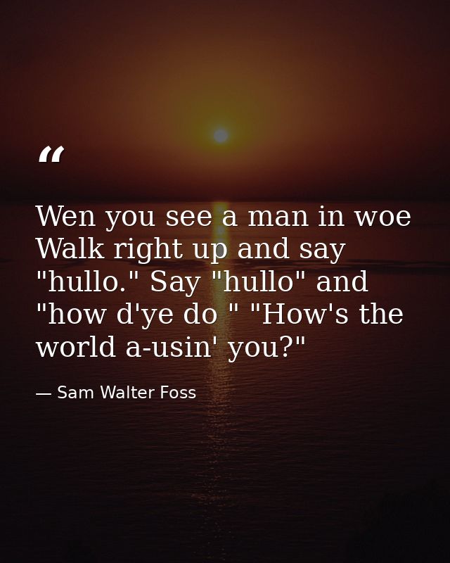 Wen you see a man in woe  Walk right up and say "hullo." Say "hullo" and "how d'ye do " "How's the world a-usin' you?" — Sam Walter Foss