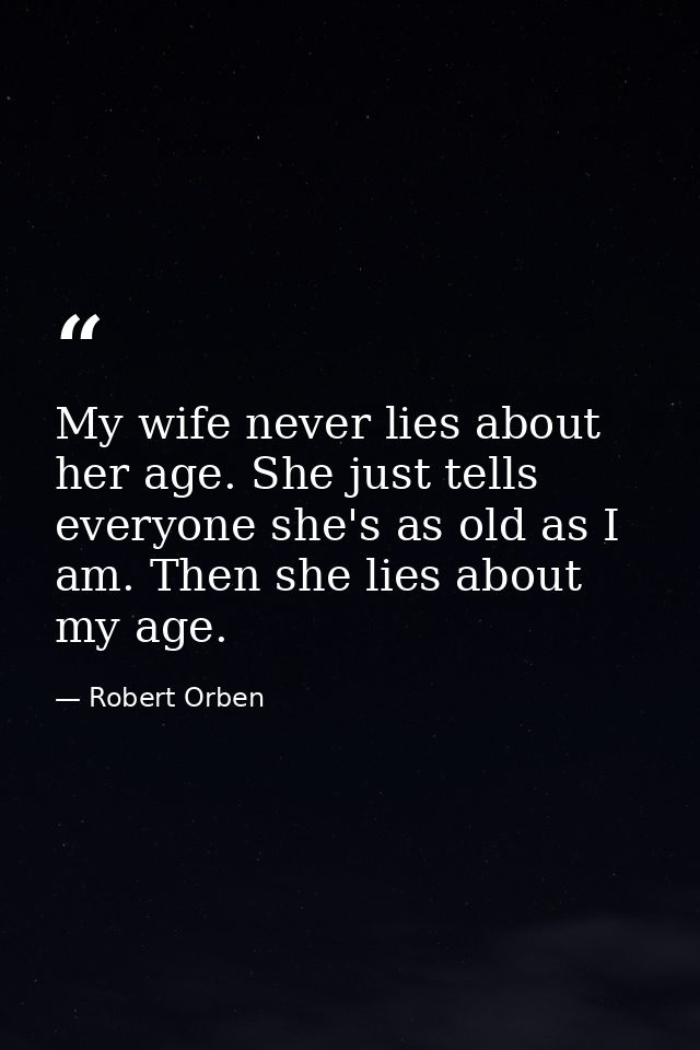 My wife never lies about her age. She just tells everyone she's as old as I am. Then she lies about my age. — Robert Orben