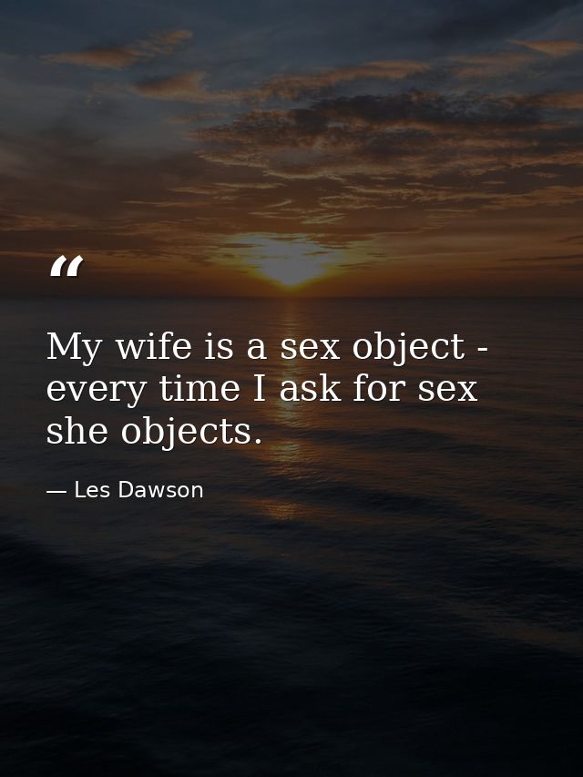 My wife is a sex object - every time I ask for sex  she objects. — Les Dawson