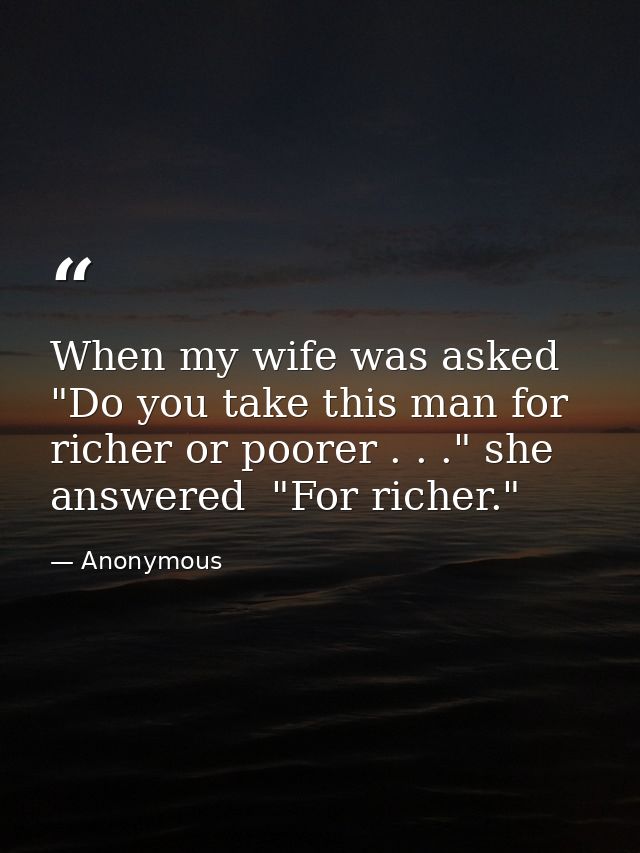 When my wife was asked  "Do you take this man for richer or poorer . . ." she answered  "For richer." — Anonymous