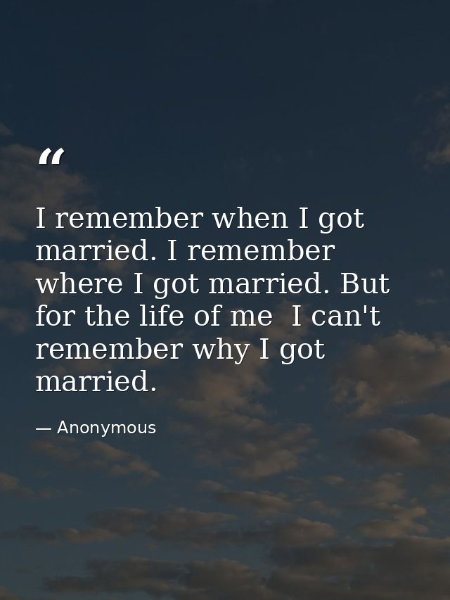 I remember when I got married. I remember where I got married. But for the life of me  I can't remember why I got marrie — Anonymous