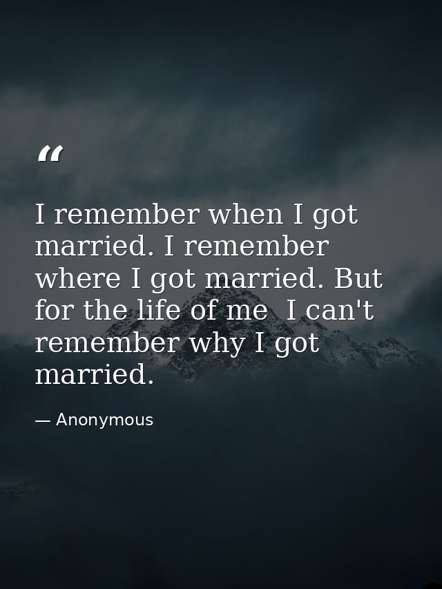I remember when I got married. I remember where I got married. But for the life of me  I can't remember why I got marrie — Anonymous