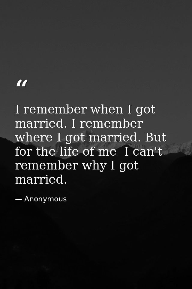 I remember when I got married. I remember where I got married. But for the life of me  I can't remember why I got marrie — Anonymous
