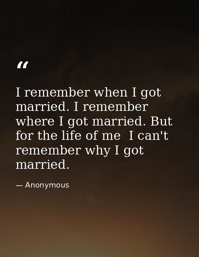I remember when I got married. I remember where I got married. But for the life of me  I can't remember why I got marrie — Anonymous